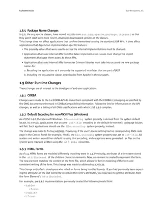 P14 Runtime Issues                                                                                  Sun Microsystems, Inc.




1.8.5 Package Name Changes
In 5.0, the org.apache classes, have moved in 5.0 to com.sun.org.apache.package.internal so that
they won’t clash with more recent, developer-downloaded versions of the classes.
This change does not affect applications that conﬁne themselves to using the standard JAXP APIs. It does affect
applications that depend on implementation-speciﬁc features:
   • The property-values that were used to access the internal implementations must be changed.
   • Applications that used internal APIs from the Xalan implementation classes must change the import
     statements that gave them access to those APIs.
   • Applications that used internal APIs from other Crimson libraries must take into account the new package
     names by:
      a. Recoding the application so it uses only the supported interfaces that are part of JAXP.
      b. Including the org.apache classes downloaded from Apache in the classpath.


1.9 Other Runtime Changes
These changes are of interest to the developer of end-user applications.

1.9.1 CORBA
Changes were made to the 1.4 CORBA APIs to make them compliant with the CORBA 2.3 mapping as speciﬁed by
the OMG documents referenced in CORBA Compatibility Information. Follow the link for information on the API
changes, as well as a listing of all OMG speciﬁcations with which J2SE 1.4.0 complies.

1.9.2 Default Encoding for non-ANSI Files (Windows)
As of J2SE 1.4.2, the Microsoft Windows ﬁle.encoding system property is derived from the system default
locale. As a result, applications that assume utf-16le encoding as the default for non-ANSI codepage locales
will fail. Such applications should use the ﬁle.encoding system property, instead.
The change was made to ﬁx bug 4459099. Previously, if the user’s locale setting had no corresponding ANSI code
page in the Control Panel (for example, Hindi), the ﬁle.encoding system property was set to utf-16le. All
readers and writers would then default to using that encoding, and exceptions were generated as ﬁles on the
system were read and written using the utf-16le converter.

1.9.3 HTML Forms
As of 1.4, HTML forms are modeled differently than they were in 1.3. Previously, attributes of a form were stored
in the attributeset of the children character elements. Now, an element is created to represent the form.
The new element matches the content of the html ﬁle, which allows for better modeling of the form and
consistent writing of the form. This change was made to address bug 4200439.
This change only affects developers who relied on forms being handled loosely. If you had previously been expect-
ing the attributes of the leaf Elements to contain the Form’s attributes, you now have to get the attributes from
the Form Element’s AttributeSet.
For example, pre-1.4.0 implementations previously treated the following invalid html
      <table>
         <form>
      </table>
      </form>
 
