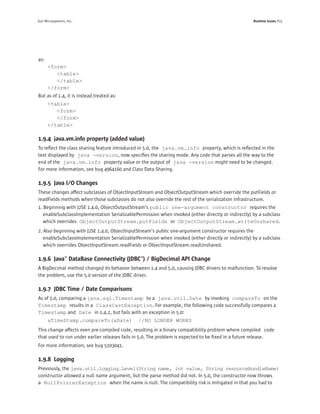 Sun Microsystems, Inc.                                                                              Runtime Issues P15




as:
      <form>
         <table>
         </table>
      </form>
But as of 1.4, it is instead treated as:
      <table>
         <form>
         </form>
      </table>

1.9.4 java.vm.info property (added value)
To reﬂect the class sharing feature introduced in 5.0, the java.vm.info property, which is reﬂected in the
text displayed by java -version, now speciﬁes the sharing mode. Any code that parses all the way to the
end of the java.vm.info property value or the output of java -version might need to be changed.
For more information, see bug 4964160 and Class Data Sharing.

1.9.5 Java I/O Changes
These changes affect subclasses of ObjectInputStream and ObjectOutputStream which override the putFields or
readFields methods when those subclasses do not also override the rest of the serialization infrastructure.
1. Beginning with J2SE 1.4.0, ObjectOutputStream’s public one-argument constructor requires the
   enableSubclassImplementation SerializablePermission when invoked (either directly or indirectly) by a subclass
   which overrides ObjectOutputStream.putFields or ObjectOutputStream.writeUnshared.
2. Also beginning with J2SE 1.4.0, ObjectInputStream’s public one-argument constructor requires the
   enableSubclassImplementation SerializablePermission when invoked (either directly or indirectly) by a subclass
   which overrides ObjectInputStream.readFields or ObjectInputStream.readUnshared.

1.9.6 Java™ DataBase Connectivity (JDBC™) / BigDecimal API Change
A BigDecimal method changed its behavior between 1.4 and 5.0, causing JDBC drivers to malfunction. To resolve
the problem, use the 5.0 version of the JDBC driver.

1.9.7 JDBC Time / Date Comparisons
As of 5.0, comparing a java.sql.Timestamp to a java.util.Date by invoking compareTo on the
Timestamp results in a ClassCastException. For example, the following code successfully compares a
Timestamp and Date in 1.4.2, but fails with an exception in 5.0:
      aTimeStamp.compareTo(aDate)             //NO LONGER WORKS
This change affects even pre-compiled code, resulting in a binary compatibility problem where compiled code
that used to run under earlier releases fails in 5.0. The problem is expected to be ﬁxed in a future release.
For more information, see bug 5103041.

1.9.8 Logging
Previously, the java.util.logging.Level(String name, int value, String resourceBundleName)
constructor allowed a null name argument, but the parse method did not. In 5.0, the constructor now throws
a NullPointerException when the name is null. The compatibility risk is mitigated in that you had to
 