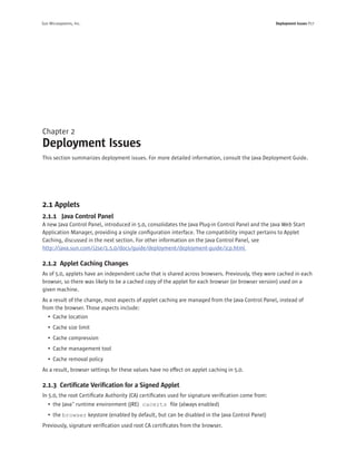 Sun Microsystems, Inc.                                                                             Deployment Issues P17




Chapter 2
Deployment Issues
This section summarizes deployment issues. For more detailed information, consult the Java Deployment Guide.




2.1 Applets
2.1.1 Java Control Panel
A new Java Control Panel, introduced in 5.0, consolidates the Java Plug-in Control Panel and the Java Web Start
Application Manager, providing a single conﬁguration interface. The compatibility impact pertains to Applet
Caching, discussed in the next section. For other information on the Java Control Panel, see
http://java.sun.com/j2se/1.5.0/docs/guide/deployment/deployment-guide/jcp.html

2.1.2 Applet Caching Changes
As of 5.0, applets have an independent cache that is shared across browsers. Previously, they were cached in each
browser, so there was likely to be a cached copy of the applet for each browser (or browser version) used on a
given machine.
As a result of the change, most aspects of applet caching are managed from the Java Control Panel, instead of
from the browser. Those aspects include:
   • Cache location
   • Cache size limit
   • Cache compression
   • Cache management tool
   • Cache removal policy
As a result, browser settings for these values have no effect on applet caching in 5.0.

2.1.3 Certiﬁcate Veriﬁcation for a Signed Applet
In 5.0, the root Certiﬁcate Authority (CA) certiﬁcates used for signature veriﬁcation come from:
   • the Java™ runtime environment (JRE) cacerts ﬁle (always enabled)
   • the browser keystore (enabled by default, but can be disabled in the Java Control Panel)
Previously, signature veriﬁcation used root CA certiﬁcates from the browser.
 