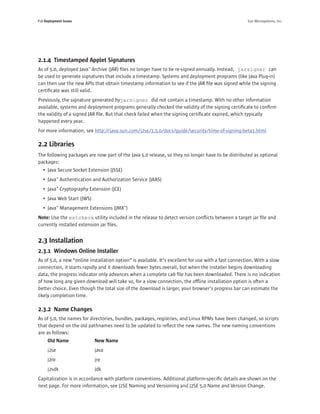 P18 Deployment Issues                                                                                 Sun Microsystems, Inc.




2.1.4 Timestamped Applet Signatures
As of 5.0, deployed Java™ Archive (JAR) ﬁles no longer have to be re-signed annually. Instead, jarsigner can
be used to generate signatures that include a timestamp. Systems and deployment programs (like Java Plug-in)
can then use the new APIs that obtain timestamp information to see if the JAR ﬁle was signed while the signing
certiﬁcate was still valid.
Previously, the signature generated byjarsigner did not contain a timestamp. With no other information
available, systems and deployment programs generally checked the validity of the signing certiﬁcate to conﬁrm
the validity of a signed JAR ﬁle. But that check failed when the signing certiﬁcate expired, which typically
happened every year.
For more information, see http://java.sun.com/j2se/1.5.0/docs/guide/security/time-of-signing-beta1.html

2.2 Libraries
The following packages are now part of the Java 5.0 release, so they no longer have to be distributed as optional
packages:
   • Java Secure Socket Extension (JSSE)
   • Java™ Authentication and Authorization Service (JAAS)
   • Java™ Cryptography Extension (JCE)
   • Java Web Start (JWS)
   • Java™ Management Extensions (JMX™)
Note: Use the extcheck utility included in the release to detect version conﬂicts between a target jar ﬁle and
currently installed extension jar ﬁles.


2.3 Installation
2.3.1 Windows Online Installer
As of 5.0, a new “online installation option” is available. It’s excellent for use with a fast connection. With a slow
connection, it starts rapidly and it downloads fewer bytes overall, but when the installer begins downloading
data, the progress indicator only advances when a complete cab ﬁle has been downloaded. There is no indication
of how long any given download will take so, for a slow connection, the ofﬂine installation option is often a
better choice. Even though the total size of the download is larger, your browser’s progress bar can estimate the
likely completion time.

2.3.2 Name Changes
As of 5.0, the names for directories, bundles, packages, registries, and Linux RPMs have been changed, so scripts
that depend on the old pathnames need to be updated to reﬂect the new names. The new naming conventions
are as follows:
      Old Name              New Name
      j2se                  java
      j2re                  jre
      j2sdk                 jdk
Capitalization is in accordance with platform conventions. Additional platform-speciﬁc details are shown on the
next page. For more information, see J2SE Naming and Versioning and J2SE 5.0 Name and Version Change.
 
