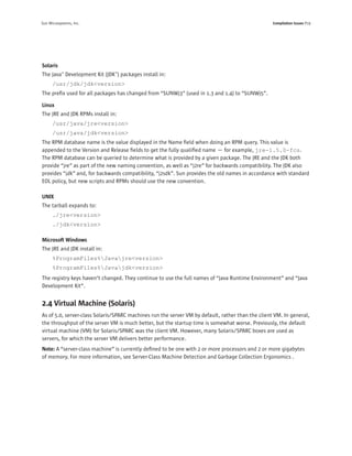 Sun Microsystems, Inc.                                                                             Compilation Issues P19




Solaris
The Java™ Development Kit (JDK™) packages install in:
      /usr/jdk/jdk<version>
The preﬁx used for all packages has changed from “SUNWj3” (used in 1.3 and 1.4) to “SUNWj5”.

Linux
The JRE and JDK RPMs install in:
      /usr/java/jre<version>
      /usr/java/jdk<version>
The RPM database name is the value displayed in the Name ﬁeld when doing an RPM query. This value is
appended to the Version and Release ﬁelds to get the fully qualiﬁed name — for example, jre-1.5.0-fcs.
The RPM database can be queried to determine what is provided by a given package. The JRE and the JDK both
provide “jre” as part of the new naming convention, as well as “j2re” for backwards compatibility. The JDK also
provides “jdk” and, for backwards compatibility, “j2sdk”. Sun provides the old names in accordance with standard
EOL policy, but new scripts and RPMs should use the new convention.

UNIX
The tarball expands to:
      ./jre<version>
      ./jdk<version>

Microsoft Windows
The JRE and JDK install in:
      %ProgramFiles%Javajre<version>
      %ProgramFiles%Javajdk<version>
The registry keys haven’t changed. They continue to use the full names of “Java Runtime Environment” and “Java
Development Kit”.


2.4 Virtual Machine (Solaris)
As of 5.0, server-class Solaris/SPARC machines run the server VM by default, rather than the client VM. In general,
the throughput of the server VM is much better, but the startup time is somewhat worse. Previously, the default
virtual machine (VM) for Solaris/SPARC was the client VM. However, many Solaris/SPARC boxes are used as
servers, for which the server VM delivers better performance.
Note: A “server-class machine” is currently deﬁned to be one with 2 or more processors and 2 or more gigabytes
of memory. For more information, see Server-Class Machine Detection and Garbage Collection Ergonomics .
 