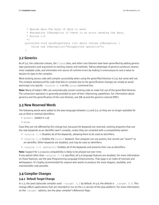 P22 Compilation Issues                                                                            Sun Microsystems, Inc.




         * @param data The byte of data to send
         * @exception IOException if there is an error sending the data.
         * @since 1.4
         */
        protected void sendUrgentData (int data) throws IOException {
            throw new IOException(“Unsupported operation”);
        }


3.2 Generics
As of 5.0, the collection classes, the Class class, and other core libraries have been generiﬁed by adding generic
type parameters and arguments to existing classes and methods. Taking advantage of generics produces cleaner,
more readable code, and eliminates one source of runtime errors by making it unnecessary to cast a value to
declare its type to the compiler.
Most existing source code will compile successfully when using the generiﬁed libraries in 5.0, but some will not.
The simplest workaround for code that fails to compile due to the generiﬁcation changes (or simply to avoid
warnings) is to specify -source 1.4 on the javac command line.
Note: Many of today’s IDEs can automatically convert existing code to make full use of the generiﬁed libraries.
The conversion operation is generally provided as part of their refactoring capabilities. For information about
generics and the generiﬁcation of the core libraries, see JSR 14 and the generics tutorial (PDF).


3.3 New Reserved Words
The following words were added to the Java language between 1.3 and 5.0, so they are no longer available for
use as ﬁeld or method identiﬁers:
   • assert (added in 1.4)
   • enum
Class ﬁles are not affected by this change but, because the keywords are reserved, existing programs that use
the new keywords as an identiﬁer won’t compile, unless they are compiled with a compatibility switch:
   • -source 1.3: Disables all of the keywords, allowing them to be used as identiﬁers.
   • -source 1.4: Enables the assert keyword. Your program can use asserts, but cannot use “assert” as
     an identiﬁer. Other keywords are disabled, and may be used as identiﬁers.
   • -source 1.5 (default): Enables all of the keywords and prevents their use as identiﬁers.
Note: Support for 1.3 source compatibility is likely to be phased out over time.
If any option other than -source 1.5 is speciﬁed, all 5.0 language features are disabled. For more information
on those features, see the Java Programming Language Enhancements. That page is an index of tutorials and
whitepapers. It’s highly recommended for anyone who wants to produce the most elegant, readable, and
maintainable code possible.


3.4 Compiler Changes
3.4.1 Default Target Change
In 1.3, the javac bytecode compiler used -target 1.1 by default. In 5.0, the default is _target 5.0. This
change affects applications that are intended to run on the 1.1 version of the Java platform. For more information
on the target options, see the javac compiler’s Reference Page.
 