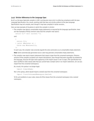Sun Microsystems, Inc.                                             Changes that Affect Tool Developers and Platform Implementers P23




3.4.2 Stricter Adherence to the Language Spec
As of 1.4, the Javac bytecode compiler in J2SE 1.4.0 became more strict in enforcing compliance with the Java
Language Speciﬁcation. As a result, existing code that does not strictly conform to the Java Language
Speciﬁcation may not compile, even though it may have compiled in earlier versions.
Here are two examples of situations in which the compiler is stricter:
   • The compiler now detects unreachable empty statements as required by the language speciﬁcation. Here
     are two examples of fairly common cases that the compiler now rejects:
       return 0;/* exit success */;
      and:
         {
           return f();
         } catch (Whatever e) {
           throw new Whatever2();
         };
      In each case, the compiler now correctly regards the extra semicolon as an unreachable empty statement.
      Note: Some automatically generated source code may generate unreachable empty statements.
   • The compiler now rejects import statements that import a type from the unnamed namespace. Previous
     versions of the compiler accepted such import declarations, even though they were arguably not allowed by
     the language, because the type name appearing in the import clause is not in scope. (The speciﬁcation has
     been clariﬁed to state clearly state that you cannot have a simple name in an import statement, nor can you
     import from the unnamed namespace.)
      As a result, this syntax is no longer legal:
             import SimpleName;
      Nor is this syntax, which would import a nested class from the unnamed namespace:
             import ClassInUnnamedNamespace.Nested;
      To ﬁx such problems in your code, move all of the classes from the unnamed namespace into a named
      namespace.
 