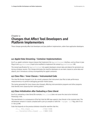 P24 Changes that Affect Tool Developers and Platform Implementers                                   Sun Microsystems, Inc.




Chapter 4
Changes that Affect Tool Developers and
Platform Implementers
These changes generally affect tool developers and Java platform implementers, rather than application developers.




4.1 Applet Data Streaming / Container Implementations
As of 1.4, applet container classes (classes that implement the AppletContext interface, such as those in Java
Plug-in and appletviewer) have to be modiﬁed to implement the revised AppletContext API.
The revised speciﬁcation for AppletContext lets applet developers stream data and objects for persistent use
during a browser session. This change eliminates the need for developers to use static classes to cache data and
objects, but it introduces a binary incompatibility for applet containers


4.2 Class Files / Inner Classes / Instrumented Code
The class ﬁle format changed in 5.0. As a result, programs that instrument class ﬁles to take performance
measurements or to perform debugging generate invalid classes.
The names generated for inner classes also changed, affecting instrumentation programs and other programs
that identify inner classes by their naming pattern.


4.3 Class Initialization after Evaluating a Class Literal
As of 5.0, evaluating a class literal (for example, Foo.class) does not cause the class to be initialized.
Previously, it did.
The new behavior is a consequence of the fact that the VM now supports class literals in the constant pool. The
old behavior remains in classes compiled with a pre-5.0 compiler or with the -target 1.4 ﬂag, even if run
in the 5.0 VM.
Code that depends on the previous behavior should be rewritten like this:
         //... Foo.class ...          //OLD CODE
         ... forceInit(Foo.class) ... //NEW CODE
 