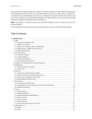 Sun Microsystems, Inc.                                                                                                                         Table of Contents




This guide helps developers migrate Java™ applets, standalone applications, Java™ Web Start applications,
and development tools from version 1.3 of the Java platform to version 5.0. While many 1.3 applications
run without change, compatibility issues do exist, as described in this guide. The ﬁrst three sections cover
issues that are of interest to all application developers. The fourth section covers issues that are primarily
of interest to platform implementers and tool developers.
Notes: In this guide, “1.4” means “version 1.4.x of the J2SE™ Platform”, and “5.0” means “version 5.0 of
the Java Platform”.
For late-breaking issues and known bugs in the latest release, be sure to consult the Release Notes.



Table of Contents

1 Runtime Issues. . . . . . . . . . . . . . . . . . . . . . . . . . . . . . . . . . . . . . . . . . . . . . . . . . . . . . . . . . . . . . 1
  1.1 AWT . . . . . . . . . . . . . . . . . . . . . . . . . . . . . . . . . . . . . . . . . . . . . . . . . . . . . . . . . . . . . . . . . . . 1
    1.1.1 MouseEvent.MOUSE_LAST . . . . . . . . . . . . . . . . . . . . . . . . . . . . . . . . . . . . . . . . . . . . . . . 1
    1.1.2 AWT Focus Changes . . . . . . . . . . . . . . . . . . . . . . . . . . . . . . . . . . . . . . . . . . . . . . . . . . . . 1
    1.1.3 AWT Focus Changes on Microsoft Windows . . . . . . . . . . . . . . . . . . . . . . . . . . . . . . . . . . 2
    1.1.4 AWT (XToolkit / XAWT) on Solaris/Linux . . . . . . . . . . . . . . . . . . . . . . . . . . . . . . . . . . . . . 2
    1.1.5 AWT Drag and Drop . . . . . . . . . . . . . . . . . . . . . . . . . . . . . . . . . . . . . . . . . . . . . . . . . . . . 3
  1.2 Java 2D Graphics. . . . . . . . . . . . . . . . . . . . . . . . . . . . . . . . . . . . . . . . . . . . . . . . . . . . . . . . . . 4
    1.2.1 Behavior Changes. . . . . . . . . . . . . . . . . . . . . . . . . . . . . . . . . . . . . . . . . . . . . . . . . . . . . . 4
    1.2.2 Image Handling. . . . . . . . . . . . . . . . . . . . . . . . . . . . . . . . . . . . . . . . . . . . . . . . . . . . . . . . 4
    1.2.3 Graphic Accelerations. . . . . . . . . . . . . . . . . . . . . . . . . . . . . . . . . . . . . . . . . . . . . . . . . . . . 5
    1.2.4 X11-related Improvements. . . . . . . . . . . . . . . . . . . . . . . . . . . . . . . . . . . . . . . . . . . . . . . 6
  1.3 Support for Supplementary Unicode Characters. . . . . . . . . . . . . . . . . . . . . . . . . . . . . . . . . . 7
  1.4 Networking . . . . . . . . . . . . . . . . . . . . . . . . . . . . . . . . . . . . . . . . . . . . . . . . . . . . . . . . . . . . 8
    1.4.1 URL Connection Processing . . . . . . . . . . . . . . . . . . . . . . . . . . . . . . . . . . . . . . . . . . . . . . 8
    1.4.2 URI Format . . . . . . . . . . . . . . . . . . . . . . . . . . . . . . . . . . . . . . . . . . . . . . . . . . . . . . . . . . 8
  1.5 Security . . . . . . . . . . . . . . . . . . . . . . . . . . . . . . . . . . . . . . . . . . . . . . . . . . . . . . . . . . . . . . . 8
    1.5.1 Java Secure Socket Extension (JSSE) . . . . . . . . . . . . . . . . . . . . . . . . . . . . . . . . . . . . . . . . 9
    1.5.2 System Property for Encoding of Policy File . . . . . . . . . . . . . . . . . . . . . . . . . . . . . . . . . . 9
    1.5.3 Serializing cryptographic Key objects . . . . . . . . . . . . . . . . . . . . . . . . . . . . . . . . . . . . . . . 9
    1.5.4 KerberosKey.serialVersionUID . . . . . . . . . . . . . . . . . . . . . . . . . . . . . . . . . . . . . . . . . . . .                  9
  1.6 Serialization . . . . . . . . . . . . . . . . . . . . . . . . . . . . . . . . . . . . . . . . . . . . . . . . . . . . . . . . . . . . 9
    1.6.1 Serial Version UID Changes . . . . . . . . . . . . . . . . . . . . . . . . . . . . . . . . . . . . . . . . . . . . . . 9
    1.6.2 Serializable Permission Required for Stream I/O Subclasses . . . . . . . . . . . . . . . . . . . . . . 10
    1.6.3 Method Inheritance . . . . . . . . . . . . . . . . . . . . . . . . . . . . . . . . . . . . . . . . . . . . . . . . . . . 10
  1.7 Swing . . . . . . . . . . . . . . . . . . . . . . . . . . . . . . . . . . . . . . . . . . . . . . . . . . . . . . . . . . . . . . . . . 10
    1.7.1 Button Colors . . . . . . . . . . . . . . . . . . . . . . . . . . . . . . . . . . . . . . . . . . . . . . . . . . . . . . . . 10
    1.7.2 DefaultTreeModel . . . . . . . . . . . . . . . . . . . . . . . . . . . . . . . . . . . . . . . . . . . . . . . . . . . . . 11
    1.7.3 DefaultHighlighter.DefaultPainter . . . . . . . . . . . . . . . . . . . . . . . . . . . . . . . . . . . . . . . . . . 11
    1.7.4 Drag and Drop . . . . . . . . . . . . . . . . . . . . . . . . . . . . . . . . . . . . . . . . . . . . . . . . . . . . . . . . 11
    1.7.5 Focus Changes . . . . . . . . . . . . . . . . . . . . . . . . . . . . . . . . . . . . . . . . . . . . . . . . . . . . . . . . 11
    1.7.6 JTable Indexing . . . . . . . . . . . . . . . . . . . . . . . . . . . . . . . . . . . . . . . . . . . . . . . . . . . . . . . 11
    1.7.7 Look & Feel Support for XP and GTK . . . . . . . . . . . . . . . . . . . . . . . . . . . . . . . . . . . . . . . . 11
  1.8 XML Processing . . . . . . . . . . . . . . . . . . . . . . . . . . . . . . . . . . . . . . . . . . . . . . . . . . . . . . . . . . 12
    1.8.1 DOM . . . . . . . . . . . . . . . . . . . . . . . . . . . . . . . . . . . . . . . . . . . . . . . . . . . . . . . . . . . . . . . 12
    1.8.2 SAX . . . . . . . . . . . . . . . . . . . . . . . . . . . . . . . . . . . . . . . . . . . . . . . . . . . . . . . . . . . . . . . . 12
 