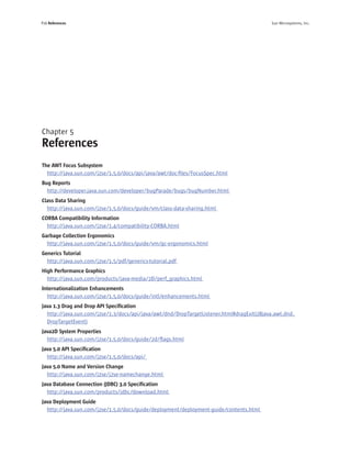 P26 References                                                                              Sun Microsystems, Inc.




Chapter 5
References
The AWT Focus Subsystem
  http://java.sun.com/j2se/1.5.0/docs/api/java/awt/doc-ﬁles/FocusSpec.html
Bug Reports
  http://developer.java.sun.com/developer/bugParade/bugs/bugNumber.html
Class Data Sharing
  http://java.sun.com/j2se/1.5.0/docs/guide/vm/class-data-sharing.html
CORBA Compatibility Information
  http://java.sun.com/j2se/1.4/compatibility-CORBA.html
Garbage Collection Ergonomics
  http://java.sun.com/j2se/1.5.0/docs/guide/vm/gc-ergonomics.html
Generics Tutorial
  http://java.sun.com/j2se/1.5/pdf/generics-tutorial.pdf
High Performance Graphics
  http://java.sun.com/products/java-media/2D/perf_graphics.html
Internationalization Enhancements
  http://java.sun.com/j2se/1.5.0/docs/guide/intl/enhancements.html
Java 1.3 Drag and Drop API Speciﬁcation
  http://java.sun.com/j2se/1.3/docs/api/java/awt/dnd/DropTargetListener.html#dragExit(28java.awt.dnd.
  DropTargetEvent)
Java2D System Properties
  http://java.sun.com/j2se/1.5.0/docs/guide/2d/ﬂags.html
Java 5.0 API Speciﬁcation
  http://java.sun.com/j2se/1.5.0/docs/api/
Java 5.0 Name and Version Change
  http://java.sun.com/j2se/j2se-namechange.html
Java Database Connection (JDBC) 3.0 Speciﬁcation
  http://java.sun.com/products/jdbc/download.html
Java Deployment Guide
  http://java.sun.com/j2se/1.5.0/docs/guide/deployment/deployment-guide/contents.html
 