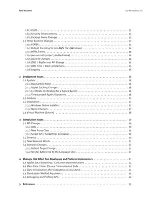 Table of Contents                                                                                                                         Sun Microsystems, Inc.




       1.8.3 XSLTC . . . . . . . . . . . . . . . . . . . . . . . . . . . . . . . . . . . . . . . . . . . . . . . . . . . . . . . . . . . . . .   13
       1.8.4 Security Enhancements . . . . . . . . . . . . . . . . . . . . . . . . . . . . . . . . . . . . . . . . . . . . . . . . .             13
       1.8.5 Package Name Changes . . . . . . . . . . . . . . . . . . . . . . . . . . . . . . . . . . . . . . . . . . . . . . . . .              13
     1.9 Other Runtime Changes . . . . . . . . . . . . . . . . . . . . . . . . . . . . . . . . . . . . . . . . . . . . . . . . . . . .           13
       1.9.1 CORBA . . . . . . . . . . . . . . . . . . . . . . . . . . . . . . . . . . . . . . . . . . . . . . . . . . . . . . . . . . . . . .   13
       1.9.2 Default Encoding for non-ANSI Files (Windows). . . . . . . . . . . . . . . . . . . . . . . . . . . . . . . .                        14
       1.9.3 HTML Forms . . . . . . . . . . . . . . . . . . . . . . . . . . . . . . . . . . . . . . . . . . . . . . . . . . . . . . . . . .      14
       1.9.4 java.vm.info property (added value) . . . . . . . . . . . . . . . . . . . . . . . . . . . . . . . . . . . . . . . .                 14
       1.9.5 Java I/O Changes . . . . . . . . . . . . . . . . . . . . . . . . . . . . . . . . . . . . . . . . . . . . . . . . . . . . . .        14
       1.9.6 JDBC / BigDecimal API Change . . . . . . . . . . . . . . . . . . . . . . . . . . . . . . . . . . . . . . . . . . . .                15
       1.9.7 JDBC Time / Date Comparisons . . . . . . . . . . . . . . . . . . . . . . . . . . . . . . . . . . . . . . . . . . . .                15
       1.9.8 Logging . . . . . . . . . . . . . . . . . . . . . . . . . . . . . . . . . . . . . . . . . . . . . . . . . . . . . . . . . . . . .   15

2 Deployment Issues . . . . . . . . . . . . . . . . . . . . . . . . . . . . . . . . . . . . . . . . . . . . . . . . . . . . . . . . . .          16
  2.1 Applets . . . . . . . . . . . . . . . . . . . . . . . . . . . . . . . . . . . . . . . . . . . . . . . . . . . . . . . . . . . . . . . .    16
    2.1.1 Java Control Panel . . . . . . . . . . . . . . . . . . . . . . . . . . . . . . . . . . . . . . . . . . . . . . . . . . . . .           16
    2.1.2 Applet Caching Changes . . . . . . . . . . . . . . . . . . . . . . . . . . . . . . . . . . . . . . . . . . . . . . . . .               16
    2.1.3 Certiﬁcate Veriﬁcation for a Signed Applet . . . . . . . . . . . . . . . . . . . . . . . . . . . . . . . . . . .                       16
    2.1.4 Timestamped Applet Signatures . . . . . . . . . . . . . . . . . . . . . . . . . . . . . . . . . . . . . . . . . . .                    16
  2.2 Libraries . . . . . . . . . . . . . . . . . . . . . . . . . . . . . . . . . . . . . . . . . . . . . . . . . . . . . . . . . . . . . . .    17
  2.3 Installation . . . . . . . . . . . . . . . . . . . . . . . . . . . . . . . . . . . . . . . . . . . . . . . . . . . . . . . . . . . . .     17
    2.3.1 Windows Online Installer . . . . . . . . . . . . . . . . . . . . . . . . . . . . . . . . . . . . . . . . . . . . . . . .               17
    2.3.2 Name Changes . . . . . . . . . . . . . . . . . . . . . . . . . . . . . . . . . . . . . . . . . . . . . . . . . . . . . . . .           17
  2.4 Virtual Machine (Solaris) . . . . . . . . . . . . . . . . . . . . . . . . . . . . . . . . . . . . . . . . . . . . . . . . . . .            18

3 Compilation Issues . . . . . . . . . . . . . . . . . . . . . . . . . . . . . . . . . . . . . . . . . . . . . . . . . . . . . . . . . .         19
  3.1 API Changes . . . . . . . . . . . . . . . . . . . . . . . . . . . . . . . . . . . . . . . . . . . . . . . . . . . . . . . . . . . . .      19
    3.1.1 JDBC . . . . . . . . . . . . . . . . . . . . . . . . . . . . . . . . . . . . . . . . . . . . . . . . . . . . . . . . . . . . . . .     19
    3.1.2 New Proxy Class . . . . . . . . . . . . . . . . . . . . . . . . . . . . . . . . . . . . . . . . . . . . . . . . . . . . . . .          19
    3.1.3 Socket API / SocketImpl Subclasses . . . . . . . . . . . . . . . . . . . . . . . . . . . . . . . . . . . . . . . .                     19
  3.2 Generics . . . . . . . . . . . . . . . . . . . . . . . . . . . . . . . . . . . . . . . . . . . . . . . . . . . . . . . . . . . . . . .     20
  3.3 New Reserved Words . . . . . . . . . . . . . . . . . . . . . . . . . . . . . . . . . . . . . . . . . . . . . . . . . . . . . .             21
  3.4 Compiler Changes . . . . . . . . . . . . . . . . . . . . . . . . . . . . . . . . . . . . . . . . . . . . . . . . . . . . . . . .           21
    3.4.1 Default Target Change . . . . . . . . . . . . . . . . . . . . . . . . . . . . . . . . . . . . . . . . . . . . . . . . . .              21
    3.4.2 Stricter Adherence to the Language Spec . . . . . . . . . . . . . . . . . . . . . . . . . . . . . . . . . . . .                        21

4 Changes that Affect Tool Developers and Platform Implementers . . . . . . . . . . . . . . . . . . . . . . . .                                  23
  4.1 Applet Data Streaming / Container Implementations . . . . . . . . . . . . . . . . . . . . . . . . . . . . . .                              23
  4.2 Class Files / Inner Classes / Instrumented Code . . . . . . . . . . . . . . . . . . . . . . . . . . . . . . . . . .                        23
  4.3 Class Initialization after Evaluating a Class Literal . . . . . . . . . . . . . . . . . . . . . . . . . . . . . . . .                      23
  4.4 ClassLoader Method Arguments . . . . . . . . . . . . . . . . . . . . . . . . . . . . . . . . . . . . . . . . . . . . .                     24
  4.5 Debugging and Proﬁling APIs . . . . . . . . . . . . . . . . . . . . . . . . . . . . . . . . . . . . . . . . . . . . . . .                  24

5 References . . . . . . . . . . . . . . . . . . . . . . . . . . . . . . . . . . . . . . . . . . . . . . . . . . . . . . . . . . . . . . . . 25
 