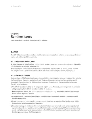 Sun Microsystems, Inc.                                                                                  Runtime Issues P1




Chapter 1
Runtime Issues
These issues affect 1.3 classes running on the 5.0 platform.




1.1 AWT
The AWT GUI component library has been modiﬁed to improve cross-platform behavior, performance, and interop-
eration with lightweight GUI components.


1.1.1 MouseEvent.MOUSE_LAST
As of 1.4, the value of static ﬁnal ﬁeld MOUSE_LAST in class java.awt.event.MouseEvent changed to
507. In previous versions, the value was 506.
Because compilers hard-code static ﬁnal values at compile-time, code that refers to MOUSE_LAST and that
was compiled under 1.3 retains the old value. Such code needs to be recompiled to work properly in 5.0.


1.1.2 AWT Focus Changes
Most developers of AWT 1.3 applications saw incompatibilities when migrating to 1.4, so it is a good idea to verify
the focus-behavior of your 1.3 applications in 5.0. The general issues are summarized here; windows-speciﬁc
issues are in the next section. For details on these issues and the architecture changes that led to them, see
The AWT Focus Subsystem.
1. The default focus traversability for all Components in 5.0 is true. Previously, some Components (in particular,
   all lightweights), had a default focus traversability of ‘false’.
   Note: Despite this change, the DefaultFocusTraversalPolicy for all AWT Containers preserves the
   traversal order of previous releases.
2. A request to focus a non-focus traversable (i.e., non-focusable) Component is denied in 5.0. Previously, such
   requests were granted.
3. In 5.0, Window.toFront() and Window.toBack() perform no operation if the Window is not visible.
   Previously, the behavior was platform-dependent.
4. Focus traversal keys (in most cases this means the TAB key) are now consumed, which can cause problems if
   a program depends on a key listener being notiﬁed of these key events. Previously, AWT components saw these
   events and had an opportunity to consume them before AWT initiated focus traversal. To avoid focus traversal
   keys being consumed, use the following code:
 
