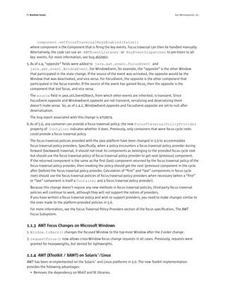 P2 Runtime Issues                                                                                  Sun Microsystems, Inc.




        component.setFocusTraversalKeysEnabled(false);
   where component is the Component that is ﬁring the key events. Focus traversal can then be handled manually.
   Alternatively, the code can use an AWTEventListener or KeyEventDispatcher to pre-listen to all
   key events. For more information, see bug 4650902.
5. As of 1.4, “opposite” ﬁelds were added to java.awt.event.FocusEvent and
   java.awt.event.WindowEvent. For WindowEvent, for example, the “opposite” is the other Window
   that participated in the state change. If the source of the event was activated, the opposite would be the
   Window that was deactivated, and vice versa. For FocusEvent, the opposite is the other component that
   participated in the focus transfer. If the source of the event has gained focus, then the opposite is the
   component that lost focus, and vice versa.
   The source ﬁeld in java.util.EventObject, from which other events are inherited, is transient. Since
   FocusEvent.opposite and WindowEvent.opposite are not transient, serializing and deserializing them
   doesn’t make sense. So, as of 1.4.2, WindowEvent.opposite and FocusEvent.opposite are set to null after
   deserialization.
   The bug report associated with this change is 4759974.
6. As of 5.0, any container can provide a focus traversal policy; the new FocusTraversalPolicyProvider
   property of Container indicates whether it does. Previously, only containers that were focus cycle roots
   could provide a focus traversal policy.
   The focus traversal policies provided with the Java platform have been changed in 5.0 to accommodate
   focus traversal policy providers. Speciﬁcally, when a policy encounters a focus traversal policy provider during
   forward (backward) traversal, it should not treat its components as belonging to the provided focus cycle root
   but should use the focus traversal policy of focus traversal policy provider to get next (previous) component.
   If the returned component is the same as the ﬁrst (last) component returned by the focus traversal policy of the
   focus traversal policy provider, then invoking the policy should get the next (previous) component in the cycle
   after (before) the focus traversal policy provider. Calculation of “ﬁrst” and “last” components in focus cycle
   roots should use the focus traversal policies of focus traversal policy providers when necessary (when a “ﬁrst”
   or “last” component is itself a Container and a focus traversal policy provider).
   Because this change doesn’t require any new methods in focus traversal policies, third-party focus traversal
   policies will continue to work, although they will not support the notion of providers.
   If you have written a focus traversal policy and wish to support providers, you need to make changes similar to
   the ones made to the platform-provided policies in 5.0.
   For more information, see the Focus Traversal Policy Providers section of the focus speciﬁcation, The AWT
   Focus Subsystem.


1.1.3 AWT Focus Changes on Microsoft Windows
1. Window.toBack() changes the focused Window to the top-most Window after the Z-order change.
2. requestFocus() now allows cross-Window focus change requests in all cases. Previously, requests were
   granted for heavyweights, but denied for lightweights.


1.1.4 AWT (XToolkit / XAWT) on Solaris™/Linux
AWT has been re-implemented on the Solaris™ and Linux platforms in 5.0. The new Toolkit implementation
provides the following advantages:
   • Removes the dependency on Motif and Xt libraries.
 