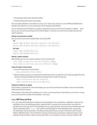 Sun Microsystems, Inc.                                                                                   Runtime Issues P3




   • Interoperates better with other GUI Toolkits.
   • Provides better performance and quality.
The new Toolkit (XToolkit) is the default on Linux in 5.0. Solaris will continue to use the MToolkit (Motif-based
Toolkit) as the default in 5.0, but eventually it will be replaced with XToolkit.
You can explicitly set the toolkit for an applet or application using an environment variable or a system prop-
erty, or you can use the Java Plug-In Control Panel. (Keep in mind that an environment variable overrides the
system property.)

Setting an environment variable
You can set an environment variable before starting the VM:
  csh
   setenv AWT_TOOLKIT XToolkit #selects the XToolkit
   setenv AWT_TOOLKIT MToolkit #selects the MToolkit
   ksh/bash
   export AWT_TOOLKIT=XToolkit
   export AWT_TOOLKIT=MToolkit

Setting a system property
Alternatively, you can use a system property on the command line:
   java -Dawt.toolkit=sun.awt.X11.XToolkit MyApp
   java -Dawt.toolkit=sun.awt.motif.MToolkit MyApp

Using the Plug-in Control Panel
   • Launch the Java Plug-in Control Panel:
         $java_home/bin/ControlPanel
   • Add the system property to the Java Runtime Parameters ﬁeld, accessible from the View Java Applet Runtime
     Settings and View Java Application Runtime Settings buttons under the Java tab.
         -Dawt.toolkit=sun.awt.X11.XToolkit
         -Dawt.toolkit=sun.awt.motif.MToolkit

Setting the toolkit for an applet
If the browser is started from a terminal window, you can set the environment variable in the terminal window
before launching the browser.
If the browser is launched from a desktop icon or menu, use the Java Plug-in Control Panel, since there is no way
to set an environment variable for the browser in this case.


1.1.5 AWT Drag and Drop
1. In 1.4.0, drag and drop behavior changed to ﬁx bug 4395290. In the new behavior, dragExit() is called on the
   DropTarget and on the DropTargetListener registered with it only when the mouse pointer has exited the
   operable part of the drop site for this DropTarget during a drag operation. Previously, these methods were also
   called immediately before drop() was called on the DropTarget or the DropTargetListener respectively.
   The old behavior was documented in the Drag and Drop Speciﬁcation, but was inconsistent with the Java 2
   Platform API Speciﬁcation. The old behavior was also inconvenient and imposed a signiﬁcant impact on the
   usability of Drag and Drop in Swing. Starting with J2SE 1.4.0, the behavior matches the Java 2 platform API
 