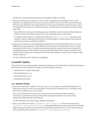 P4 Runtime Issues                                                                                         Sun Microsystems, Inc.




   Speciﬁcation. The Drag and Drop Speciﬁcation was updated to reﬂect this change.
2. A change in behavior was introduced in 1.4.0 as a ﬁx for bug 4426794 and bug 4435403. As of 1.4, drag
   notiﬁcations are dispatched to the top-most Component under the mouse cursor with an active drop target.
   Previously, drag notiﬁcations were always dispatched to the top-most Component under the mouse cursor. If
   this Component did not have an associated drop target, the notiﬁcations are discarded. That design had two
   major ﬂaws:
   • Drag notiﬁcations had to ignore the Swing glass pane. Otherwise, it would consume all drag notiﬁcations
     otherwise. But that prevented developers from using a Swing glass pane as a drop target.
   • To implement drop support on a compound Component such as a JColorChooser, and accept a drop
     anywhere inside of it, developers were forced to install drop targets on all descendants of the compound
     Component, which was unwieldy and inefﬁcient.
3. Previously, the only drag and drop (DnD) protocol supported on X11 was the Motif DnD protocol. In 5.0, the
   XDND protocol is also supported, and the Motif DnD protocol has been reimplemented so that it no longer
   depends on the Motif library. It’s possible that regressions might be caused by the difference between the
   new Motif DnD protocol implementation and one provided by the Motif library. However, the Motif library’s
   implementation is buggy, and it’s believed that the new implementation is at least as high in quality, as well
   as better supported.
   For more information on this change, see bug 4638443.


1.2 Java2D™ Graphics
This section lists issues related to Java2D™ graphics, font rendering, and image handling. For detailed descriptions
of the architecture that underlies the changes, consult the following resources:
   • High Performance Graphics white paper
   • New Java2D Features in 1.4
   • New Java2D Features in 5.0
   • Java2D System Properties


1.2.1 Behavior Changes
1. Font metrics information is different in 5.0 than it was in 1.3. For programs using ANSI-codepage fonts, the
   differences are small, but have a cumulative effect as the number of components rises. For programs using
   Asian fonts, the differences can mount quickly.
   As of 1.4, the calculations are more accurate. Previously, the calculations were often rounded up
   incorrectly. In 1.4 the libraries report sizes that better correspond to the font’s true size (but still as
   integers for the APIs that report only integers).
   For more information, see bugs 4711444., 4455492, and 4467709.
2. As of 1.4, the outline returned by GlyphVector.getGlyphOutline and the bounds returned by
   GlyphVector.getGlyphVisualBounds are positioned differently- around the origin of each individual
   glyph. Previously, the outline and the bounds were positioned around the point (0, 0). This change makes the
   results consistent with the behavior of GlyphVector.getGlyphLogicalBounds.
 