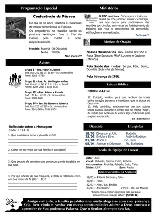 Programação Especial                                            Ministérios

                      Conferência de Páscoa                                O EPC continua. Cabe agora a todos os
                                                                           casais da IPSU, animar, apoiar e encorajar
                  No dia 08 de abril, teremos a realização                 uns aos outros para participarem das
                                                               reuniões dos círculos, com vistas ao fortalecimento do
                  de nossa conferência de Páscoa.
                                                               trabalho que visa o crescimento da comunhão,
                  Os pregadores na ocasião serão os
                                                               edificação e a evangelização.
                  pastores Wellington Dias e Eliel de                                                     Participe!!!
                  Castro    pela     manhã     e     noite,
                  respectivamente.                                            Motivos de Oração

                  Horário: Manhã 08:00 (café)
                           Noite 19:00h                        Nossos Missionários - Rev. Carlos Del Pino e
                                           Não Perca!!!        Rosa (Base Europa); Missª Luciene e Gustavo
                                                               (México).
                            Avisos
                                                               Pela Saúde dos irmãos: Sérgio, Félix, Bento,
              Grupo I – Res. Mauri e Joelma                    Domitila (Sobrinha da Nance).
              End. Rua 250, Qd 35, Lt 10 – St. Universitário
              Fone: 3202 – 5760                                Pela liderança da IPSU.
              Grupo II – Res. Pr. Wellington e Geo
              End. Rua X 10, Qd X17 Lt 13 – Jd. Brasil                           Leitura Bíblica
              Fones: 3284 -2051 / 8103-8523
                                                                Hebreus 3.12-13
              Grupo III – Res. Adson e Livânia
              End. 12ª Av. , nº 20 - St. Universitário
              Fone: 9909-9570                                   12. Cuidado, irmãos, para que nenhum de vocês
                                                                tenha coração perverso e incrédulo, que se afaste do
              Grupo IV – Res. Do Roney e Roberta                Deus vivo.
              End. Rua 220, nº 339 – St. Universitário          13. Pelo contrário, encorajem-se uns aos outros
              Fone: 3941-5570 / 9951-0504                       todos os dias, durante o tempo que se chama "hoje",
                                                                de modo que nenhum de vocês seja endurecido pelo
                                                                engano do pecado.
                                                                                                      Só a Escritura!!!


Refletindo sobre a Mensagem                                      Diaconia                          Liturgistas
Texto: Jz 11.1-39
                                                               18/03   Déverson e Julio          Rodolfo
1. Que qualidades tinha o gileadita Jefté?
_________________________________________________
                                                               25/03   Emídio e Dino             Antônio Rodrigo
_________________________________________________              01/04   Adson e                  Dc. Paulo
____________________________________________________________   08/04   Ademar e Déverson         Pb. Eurípedes

2. Como ele era visto por sua família e sociedade?                      Escala da Equipe de Louvor
_________________________________________________
_________________________________________________
                                                               Data: 18/03
3. Que pecado ele cometeu que provocou grande tragédia em      Vocal: Roberto, Joema, Fábio, Rebeca
sua casa?                                                      Instrumentos: Andréia, Roberto, Julio, Tairo
_________________________________________________              Slides: UPA               Som: Paulo
_________________________________________________                        .Aniversariantes da Semana.
4. Por que apesar de sua fraqueza, a Bíblia o relaciona como   18/03 – Antônia Barbosa / Ester
um dos heróis da fé (Hb 11.32)?
                                                               20/03 – Fábio
________________________________________________
________________________________________________               22/03 – Alice / Dc. Emídio
________________________________________________               23/03 – Ana Beatriz           24/03 – Pb. Jair Marçal
                                                                  “Ensina-nos a contar os nossos dias para que
                                                                    alcancemos o coração sábio”. (Sl 90:12)
 