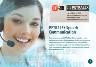 PETRALEX Speech
Communication
Приложения семейства PETRALEX Speech Communication –
многопользовательские, многофункциональные обработчики входящего
и исходящего аудиосигнала в системах голосовых коммуникаций,
предназначенные для оснащения call- и контакт- центров и используемые
для повышения эффективности деловых голосовых коммуникаций
Petralex
speech
 