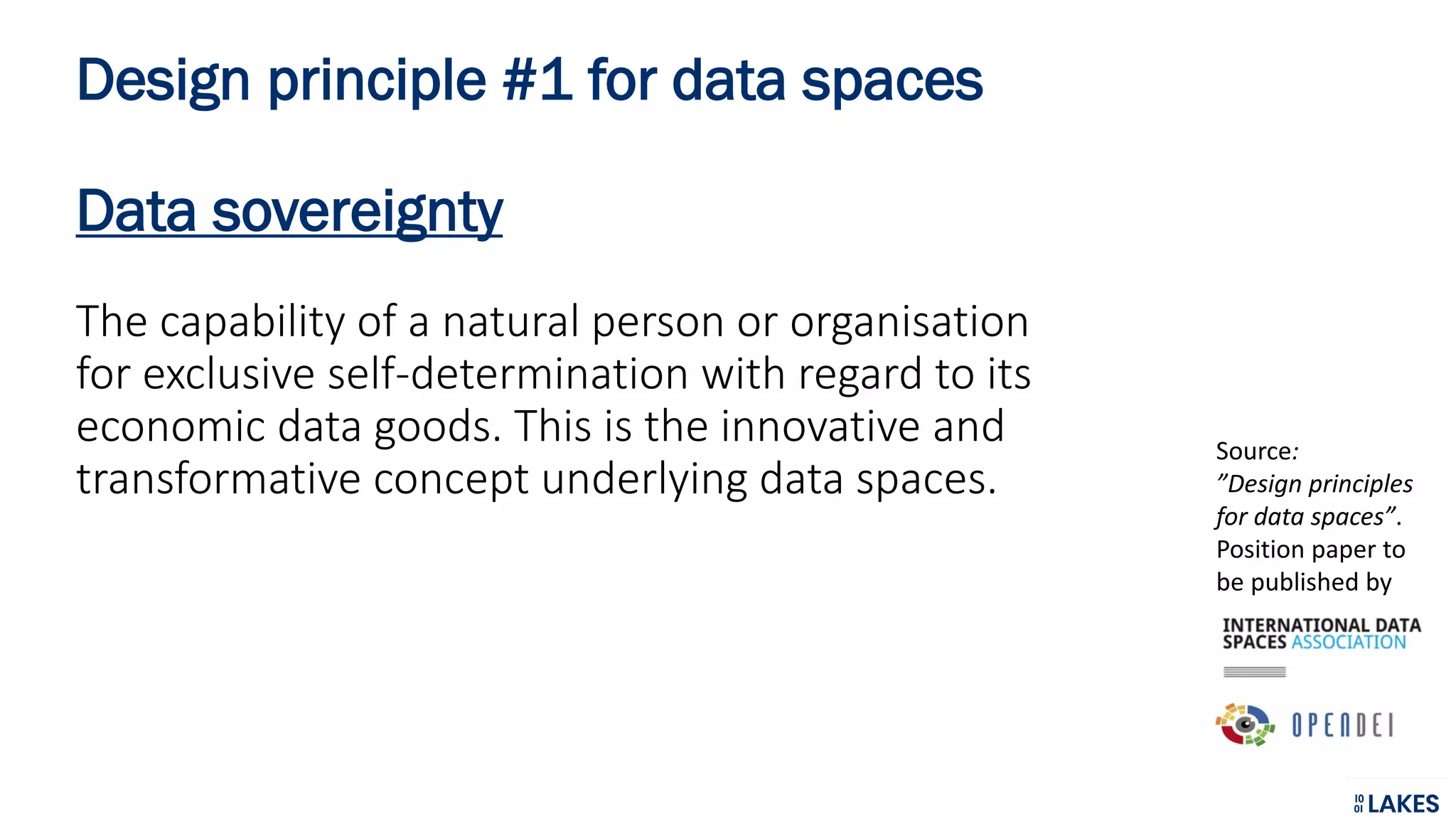 Design principle #1 for data spaces
Data sovereignty
The capability of a natural person or organisation
for exclusive self-determination with regard to its
economic data goods. This is the innovative and
transformative concept underlying data spaces.
Source:
”Design principles
for data spaces”.
Position paper to
be published by
 