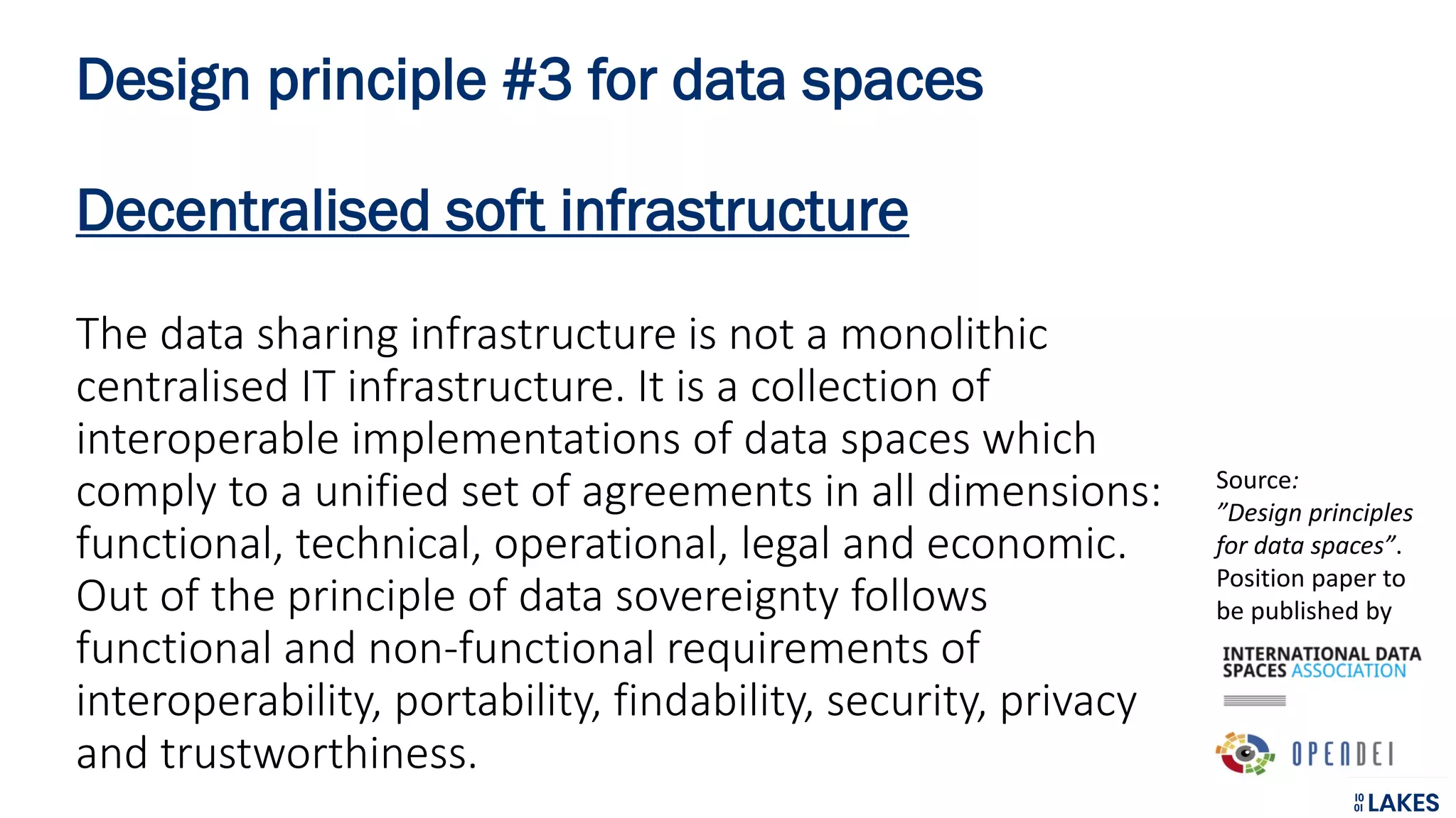 Design principle #3 for data spaces
Decentralised soft infrastructure
The data sharing infrastructure is not a monolithic
centralised IT infrastructure. It is a collection of
interoperable implementations of data spaces which
comply to a unified set of agreements in all dimensions:
functional, technical, operational, legal and economic.
Out of the principle of data sovereignty follows
functional and non-functional requirements of
interoperability, portability, findability, security, privacy
and trustworthiness.
Source:
”Design principles
for data spaces”.
Position paper to
be published by
 