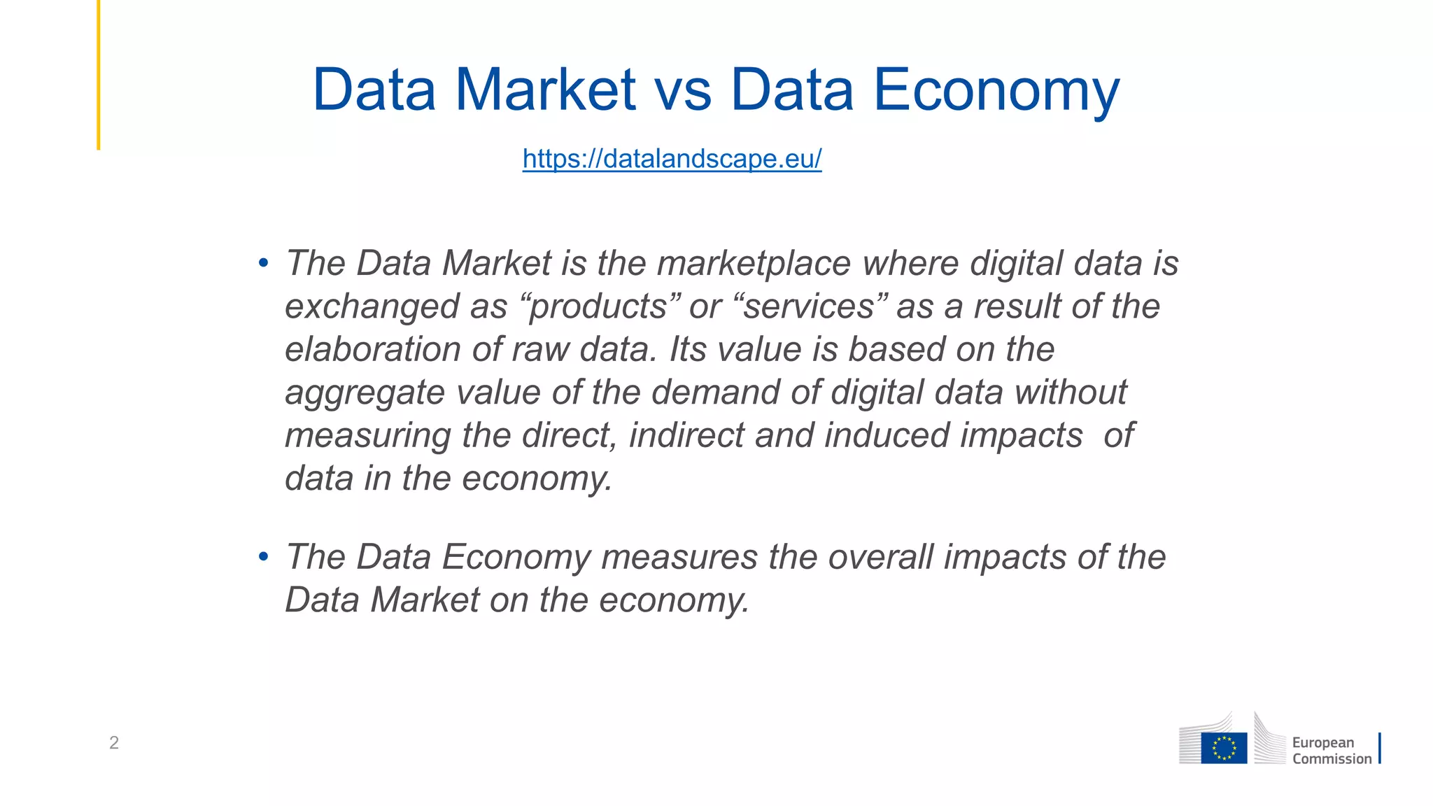 Data Market vs Data Economy
• The Data Market is the marketplace where digital data is
exchanged as “products” or “services” as a result of the
elaboration of raw data. Its value is based on the
aggregate value of the demand of digital data without
measuring the direct, indirect and induced impacts of
data in the economy.
• The Data Economy measures the overall impacts of the
Data Market on the economy.
2
https://datalandscape.eu/
 