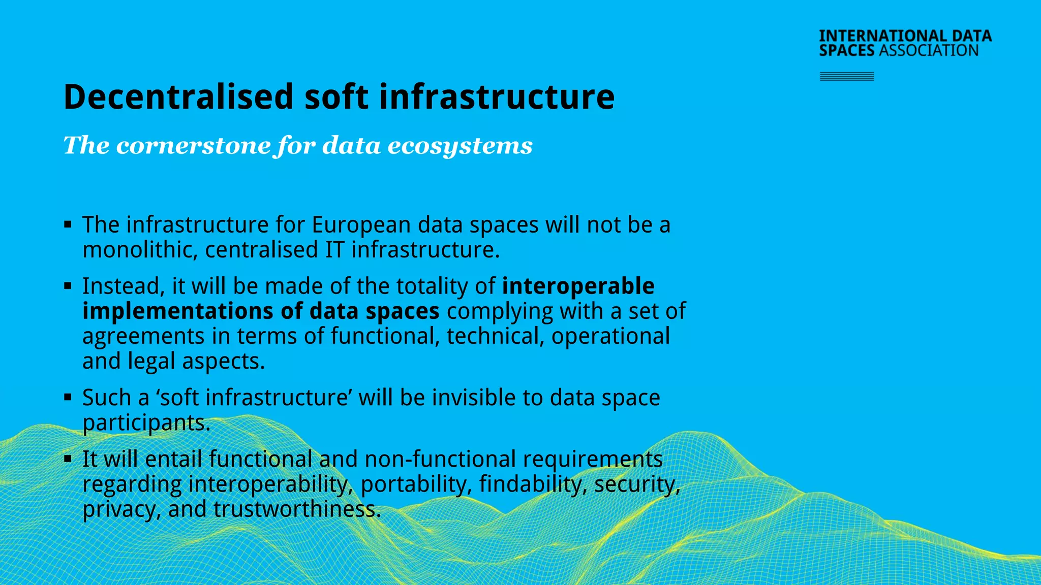 Decentralised soft infrastructure
The cornerstone for data ecosystems
▪ The infrastructure for European data spaces will not be a
monolithic, centralised IT infrastructure.
▪ Instead, it will be made of the totality of interoperable
implementations of data spaces complying with a set of
agreements in terms of functional, technical, operational
and legal aspects.
▪ Such a ‘soft infrastructure’ will be invisible to data space
participants.
▪ It will entail functional and non-functional requirements
regarding interoperability, portability, findability, security,
privacy, and trustworthiness.
 