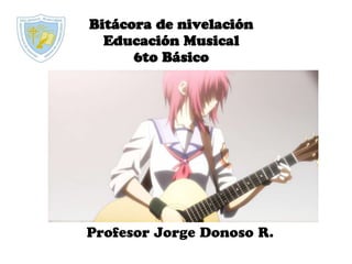 Bitácora de nivelación
Educación Musical
6to Básico
Profesor Jorge Donoso R.
 