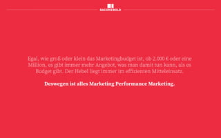 Egal, wie groß oder klein das Marketingbudget ist, ob 2.000 € oder eine
Million, es gibt immer mehr Angebot, was man damit tun kann, als es
Budget gibt. Der Hebel liegt immer im effizienten Mitteleinsatz.
Deswegen ist alles Marketing Performance Marketing.
 