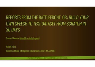 MUNICH ARTIFICIAL INTELLIGENCE LABORATORIES
REPORTS FROM THE BATTLEFRONT, OR: BUILD YOUR
OWN SPEECH TO TEXT DATASET FROM SCRATCH IN
30 DAYS
Dmytro Naumov (dima@m-ailabs.bayern)
March 2018
Munich Artiﬁcial Intelligence Laboratories GmbH (M-AILABS)
 