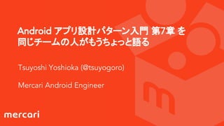Android アプリ設計パターン入門 第7章 を
同じチームの人がもうちょっと語る
Tsuyoshi Yoshioka (@tsuyogoro)
Mercari Android Engineer
 