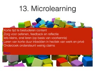 13. Microlearning
Korte tijd te bestuderen content
Zorg voor oefenen, feedback en reﬂectie
Iets kleins, snel leren (op basis van voorkennis)
Leren van korte duur inbedden in hectiek van werk en privé
Onderzoek ondersteunt weinig claims 
 
Bron
 