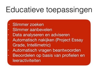 Educatieve toepassingen
• Slimmer zoeken

• Slimmer aanbevelen

• Data analyseren en adviseren

• Automatisch nakijken (Project Essay
Grade, Intellimetric)

• Automatisch vragen beantwoorden

• Beoordelen op basis van proﬁelen en
leeractiviteiten
 
