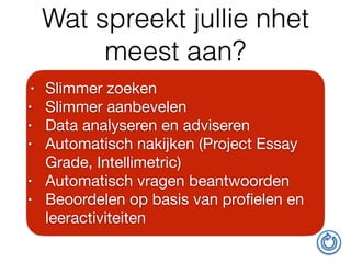 Wat spreekt jullie nhet
meest aan?
• Slimmer zoeken

• Slimmer aanbevelen

• Data analyseren en adviseren

• Automatisch nakijken (Project Essay
Grade, Intellimetric)

• Automatisch vragen beantwoorden

• Beoordelen op basis van proﬁelen en
leeractiviteiten
 