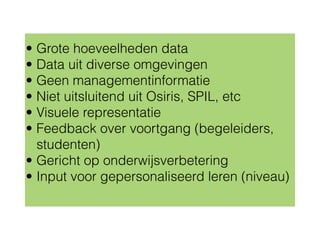 • Grote hoeveelheden data
• Data uit diverse omgevingen
• Geen managementinformatie
• Niet uitsluitend uit Osiris, SPIL, etc
• Visuele representatie
• Feedback over voortgang (begeleiders,
studenten)
• Gericht op onderwijsverbetering
• Input voor gepersonaliseerd leren (niveau)
 