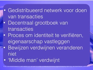 Foto Davidstankiewicz (Own work) [CC BY-SA 4.0 (http://creativecommons.org/licenses/by-sa/4.0)], via Wikimedia Commons
• Gedistribueerd netwerk voor doen
van transacties
• Decentraal grootboek van
transacties
• Proces om identiteit te veriﬁëren,
eigenaarschap vastleggen
• Bewijzen verdwijnen veranderen
niet
• ‘Middle man’ verdwijnt
 