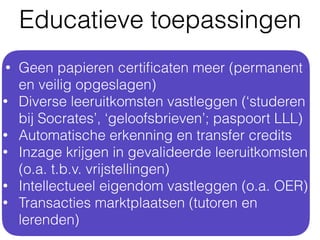 • Geen papieren certiﬁcaten meer (permanent
en veilig opgeslagen)
• Diverse leeruitkomsten vastleggen (‘studeren
bij Socrates’, ‘geloofsbrieven’; paspoort LLL)
• Automatische erkenning en transfer credits
• Inzage krijgen in gevalideerde leeruitkomsten
(o.a. t.b.v. vrijstellingen)
• Intellectueel eigendom vastleggen (o.a. OER)
• Transacties marktplaatsen (tutoren en
lerenden)
Educatieve toepassingen
 