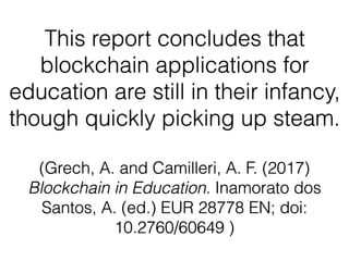 This report concludes that
blockchain applications for
education are still in their infancy,
though quickly picking up steam.  
(Grech, A. and Camilleri, A. F. (2017)
Blockchain in Education. Inamorato dos
Santos, A. (ed.) EUR 28778 EN; doi:
10.2760/60649 )
 