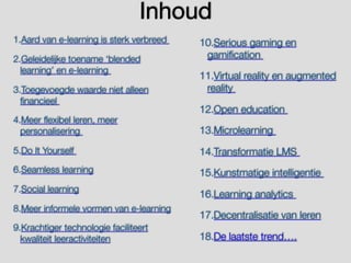 Inhoud
1.Aard van e-learning is sterk verbreed
2.Geleidelijke toename ‘blended
learning’ en e-learning
3.Toegevoegde waarde niet alleen
financieel
4.Meer flexibel leren, meer
personalisering
5.Do It Yourself
6.Seamless learning
7.Social learning
8.Meer informele vormen van e-learning
9.Krachtiger technologie faciliteert
kwaliteit leeractiviteiten
10.Serious gaming en
gamification
11.Virtual reality en augmented
reality
12.Open education
13.Microlearning
14.Transformatie LMS
15.Kunstmatige intelligentie
16.Learning analytics
17.Decentralisatie van leren
18.De laatste trend….
 