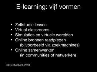 E-learning: vijf vormen
• Zelfstudie lessen

• Virtual classrooms

• Simulaties en virtuele werelden

• Online bronnen raadplegen
(bijvoorbeeld via zoekmachines)

• Online samenwerken  
(in communities of netwerken)
Clive Shepherd, 2013
 