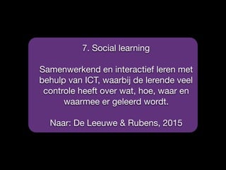 7. Social learning

Samenwerkend en interactief leren met
behulp van ICT, waarbij de lerende veel
controle heeft over wat, hoe, waar en
waarmee er geleerd wordt.

Naar: De Leeuwe & Rubens, 2015
 