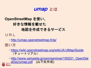 umap Ȥ
OpenStreetMap ʹ
äd
؇ɤǤ륵`ӥ
գң
? http://umap.openstreetmap.fr/ja/
ʹ
? https://wiki.openstreetmap.org/wiki/JA:UMap/Guide
`ȥꥢ룩
? http://www.yamasita.jp/osm/seminar/150221_OpenDat
aDay/umap.pdf (ɽ)
 