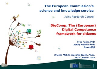 The European Commission’s
science and knowledge service
Joint Research Centre
DigComp: The (European)
Digital Competence
framework for citizens
Yves Punie, PhD
Deputy Head of Unit
@yves998
Unesco Mobile Learning Week, Paris,
26-30 March 2018
 