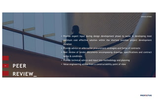 11
Provide expert input during design development phase to assist in developing most
optimum cost effective solution within the shortest possible project development
duration
Provide advice on alternative procurement strategies and forms of contracts
Peer review of tender documents encompassing drawings, specifications and contract
terms & conditions
Provide technical advice and input into methodology and planning
Value engineering advice from a constructability point of view
PEER
REVIEW_
SERVICES OFFERED
 