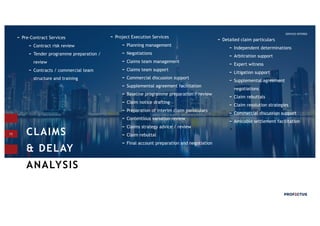 13
Project Execution Services
Planning management
Negotiations
Claims team management
Claims team support
Commercial discussion support
Supplemental agreement facilitation
Baseline programme preparation / review
Claim notice drafting
Preparation of interim claim particulars
Contentious variation review
Claims strategy advice / review
Claim rebuttal
Final account preparation and negotiation
CLAIMS
& DELAY
ANALYSIS_
SERVICES OFFERED
Pre-Contract Services
Contract risk review
Tender programme preparation /
review
Contracts / commercial team
structure and training
Detailed claim particulars
Independent determinations
Arbitration support
Expert witness
Litigation support
Supplemental agreement
negotiations
Claim rebuttals
Claim resolution strategies
Commercial discussion support
Amicable settlement facilitation
Ø .
 
