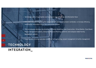 14
TECHNOLOGY
INTEGRATION_
Technology audit of organisation and its present ways of working and information flows
Formulate solutions integrating the state of the art technologies present worldwide, to increase efficiency,
coordination and productivity of the construction process
This encompasses solutions like Building Information Modelling, Lean Construction, Virtual Reality, Cloud Based
Project Management Systems, Enterprise Resource Planning platforms and Computer Aided Facility
Management systems
Exploring and removing redundant workflows for engineering, project management & facility management
 