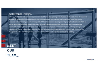 15
SERVICES OFFERED
MEET
OUR
TEAM_
ALADIN WAZANI - PRINCIPAL
A construction leader with extensive experience in the EPC industry spanning over 30 years, Aladin led business development
& tendering departments for major construction organizations and took the lead role on variety of mega high profile
proposals, both for buildings as well as heavy civil. With vast experience spanning several geographies that include MENA as
well as North America, Aladin has a proven track record as a skilled communicator & negotiator who combines strong
technical foundation with commercial acumen. His expertise encompasses business development, winning strategies, cost
management, change management, organizational restructuring and process development. He holds MSc in Construction
Managements & BSc in Civil Engineering, as well as being a Fellow to the Chartered Institute of Building
 