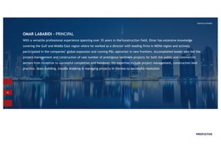 16
SERVICES OFFERED
OMAR LABABIDI - PRINCIPAL
With a versatile professional experience spanning over 35 years in the construction field, Omar has extensive knowledge
covering the Gulf and Middle East region where he worked as a director with leading firms in MENA region and actively
participated in the companies’ global expansion and running P&L operation in new frontiers. Accomplished leader who led the
project management and construction of vast number of prestigious landmark projects for both the public and commercial
sectors from inception to successful completion and handover. His expertise include project management, construction best
practice, team building, trouble shooting & managing projects in distress to successful resolution
 
