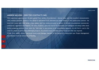 17
SERVICES OFFERED
ANDREW MCLEISH – DIRECTOR (CONTRACTS SME)
With experience spanning over 40 years gained from variety of jurisdictions / diverse roles, and with excellent communication
skills (written and oral), Andrew is the person to ask before tricky decisions are made relating to any construction contract. His
know-how comes both from being a team player and from being entrusted to deliver in difficult circumstances (commercial,
contractual, aggressive and litigious). He calms situations, gains the trust of his opponents and colleagues and always takes stock
before proposing solutions. Even when the ‘next step’ in any process is not immediately apparent, he will find it, and in the
close out phases of particularly challenging projects, his solutions have invariably proven to be just what was required.
FCIOB, CEnv, MAPM, ACIArb, Chartered Construction Manager, Member of the Society of Construction Law. Project Management
Accreditation from the University of Reading.
 