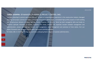 19
SERVICES OFFERED
TAREK SHAWWA- SR MANAGER (PLANNING & PROJECT CONTROL SME)
A project planning & controls specialist with over 10 years of comprehensive experience in the construction industry. Managed
planning and project controls for major contracting companies in MENA region, overlooked high profile projects in both building
and infrastructure domains including high-rise, hotels, hospitals and airports. Tarek has both managerial skills and hands on
technical aptitude necessary to ensure successful and timely delivery. His expertise include schedule management and
administration, project planning and control, cost management, delay management and extension of time claims. He is an
expert Primavera user as well as several other specialized planning software.
He holds a BSc in Civil Engineering, and currently undergoing Master degree in business administration.
 
