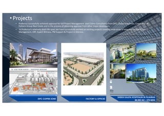 www.profectusuae.com
•Projects
• Profectus successfully achieved approval for full Project Management and Claims Consultancy from DIFC, Dubai Properties, Emaar and Al
Futtaim Group Real Estate and in the process of obtaining approval from other major developers.
• In Profectus’s relatively short life span, we have successfully worked on exciting projects covering wide array of expertise including Bid
Management, ERP, Expert Witness, PM Support & Project in Distress.
DIFC COFFEE ZONE FACTORY & OFFICES
SHEIKH KALIFA HOSPITALIN IN FUJAIRAH
88,000 M2 – 270 BEDS
 
