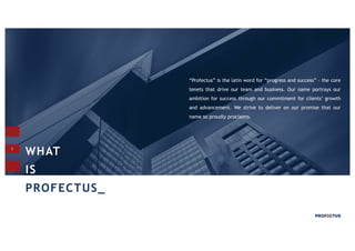 3
“Profectus” is the latin word for “progress and success” - the core
tenets that drive our team and business. Our name portrays our
ambition for success through our commitment for clients’ growth
and advancement. We strive to deliver on our promise that our
name so proudly proclaims.
WHAT
IS
PROFECTUS_
 