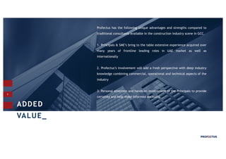 5
Profectus has the following unique advantages and strengths compared to
traditional consultants available in the construction industry scene in GCC.
1. Principals & SME’s bring to the table extensive experience acquired over
many years of frontline leading roles in UAE market as well as
internationally
2. Profectus’s involvement will add a fresh perspective with deep industry
knowledge combining commercial, operational and technical aspects of the
industry
3. Personal attention and hands-on involvement of the Principals to provide
certainty and help make informed decisions.
ADDED
VALUE_
 