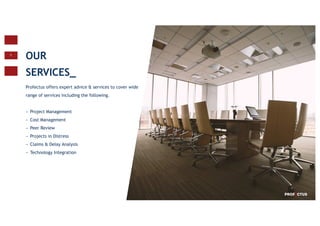 7
OUR
SERVICES_
Profectus offers expert advice & services to cover wide
range of services including the following.
− Project Management
− Cost Management
− Peer Review
− Projects in Distress
− Claims & Delay Analysis
− Technology Integration
 