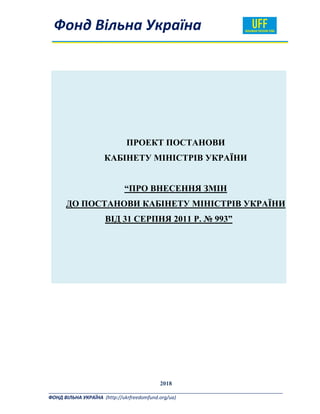  
  Фонд Вільна Україна  
_______________________________________________________________________________________ 
ФОНД ВІЛЬНА УКРАЇНА  (http://ukrfreedomfund.org/ua)                                                                                     
	
ПРОЕКТ ПОСТАНОВИ
КАБІНЕТУ МІНІСТРІВ УКРАЇНИ
“ПРО ВНЕСЕННЯ ЗМІН
ДО ПОСТАНОВИ КАБІНЕТУ МІНІСТРІВ УКРАЇНИ
ВІД 31 СЕРПНЯ 2011 Р. № 993”
2018
 