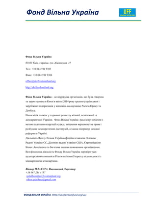  
  Фонд Вільна Україна  
_______________________________________________________________________________________ 
ФОНД ВІЛЬНА УКРАЇНА  (http://ukrfreedomfund.org/ua)                                                                                     
Фонд Вільна Україна
01033 Київ, Україна, вул. Жилянська, 31
Тел.: +38 044 594 9303
Факс: +38 044 594 9304
office@ukrfreedomfund.org
http://ukrfreedomfund.org
Фонд Вільна Україна – це неурядова організація, що була створена
та зареєстрована в Києві в квітні 2014 року групою українських і
зарубіжних підприємців у відповідь на окупацію Росією Криму та
Донбасу.
Наша місія полягає у сприянні розвитку вільної, незалежної та
демократичної України. Фонд Вільна Україна реалізовує проекти з
метою подолання корупції в уряді, зміцнення верховенства права і
розбудови демократичних інституцій, а також підтримує основні
реформи в Україні.
Діяльність Фонду Вільна Україна офіційно схвалена Діловою
Радою Україна-ЄС, Діловою радою Україна-США, Європейською
Бізнес Асоціацією та багатьма іншими поважними організаціями.
Вся фінансова діяльність Фонду Вільна Україна перевіряється
аудиторською компанією PricewaterhouseCoopers у відповідності з
міжнародними стандартами.
Віктор ПЛАХУТА, Виконавчий Директор
+38 067 234 4157
vplakhuta@ukrfreedomfund.org,
viktor.plakhuta@gmail.com
 